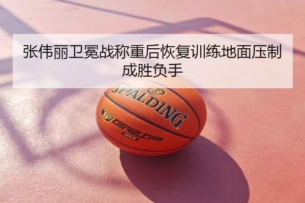张伟丽卫冕战称重后恢复训练地面压制成胜负手