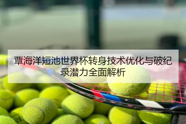 覃海洋短池世界杯转身技术优化与破纪录潜力全面解析